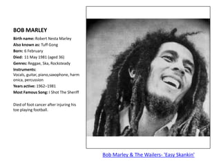 BOB MARLEYBirth name: Robert Nesta MarleyAlso known as: Tuff GongBorn:	6 FebruaryDied:	11 May 1981 (aged 36)Genres: Reggae, Ska, RocksteadyInstruments: Vocals, guitar, piano,saxophone, harmonica, percussionYears active: 1962–1981	Most Famous Song: I Shot The Sheriff Died of foot cancer after injuring his toe playing football.Bob Marley & The Wailers- 'Easy Skankin'