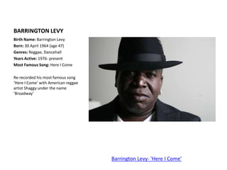 BARRINGTON LEVYBirth Name: Barrington LevyBorn: 30 April 1964 (age 47)Genres: Reggae, DancehallYears Active: 1976- presentMost Famous Song: Here I ComeRe-recorded his most famous song ‘Here I Come’ with American reggae artist Shaggy under the name ‘Broadway’Barrington Levy- 'Here I Come'