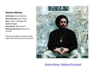 Damien MarleyBirth Name:	Damian MarleyAlso Known As: Junior Gong	Born:	July 21, 1978 (age 32)Genres: ReggaeYears Active: 1996–presentMost Famous Song: Welcome To JamrockRecently recorded a new album with rapper NaS which was very successful.Damien Marley- 'Welcome To Jamrock'