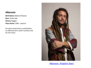 AlborosieBirth Name:	Alberto D'AscolaBorn:	Sicily, ItalyGenres: ReggaeYears Active: 1994 – presentHis name comes from a combination an offensive term used in Jamaica and his first name.Alborosie- 'Kingston Town'