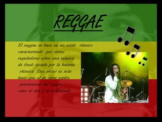 El reggae se basa en un estilo rítmico
caracterizado por cortes
reguladores sobre una música
de fondo tocada por la batería
 rítmica. Este ritmo es más
lento que el de otros estilos
 precursores del reggae
como el ska y el rocksteady.
 