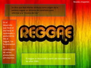 Nicolás chapetón

        Se dice que Bob Marley atribuía como origen de la
        palabra reggae un término de castellano para
        referirse a la "música del rey"



En el
desarrollo
que llevó el
ska hacia el
rocksteady y
posteriorme
nte al
reggae, fue
fundamental
la
contribución
de varios
productores
jamaiquinos           El reggae se desarrolló a partir del rocksteady en
                      los años 1960.
 