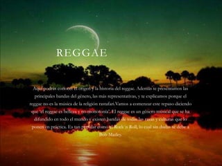 REGGAE


 Aquí podrás conocer el origen y la historia del reggae. Además te presentamos las
  principales bandas del género, las más representativas, y te explicamos porque el
reggae no es la música de la religión rastafari.Vamos a comenzar este repaso diciendo
que ‘el reggae es belleza y no monotonía’. El reggae es un género musical que se ha
  difundido en todo el mundo y existen bandas de todas las razas y culturas que lo
 ponen en práctica. Es tan popular como el Rock´n Roll, lo cual sin dudas se debe a
                                    Bob Marley.
 