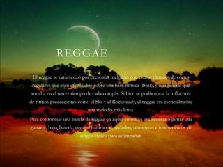 REGGAE
 El reggae se caracterizó por presentar melodías con estilos rítmicos de cortes
 regulares que eran efectuados sobre una base rítmica (Beat), y una batería que
sonaba en el tercer tiempo de cada compás. Si bien se podía notar la influencia
de ritmos predecesores como el Ska y el Rocksteady, el reggae era esencialmente
                            una melodía más lenta.
Para conformar una banda de reggae en aquel entonces era necesario juntar una
guitarra, bajo, batería, órgano hammond, teclados, trompetas e instrumentos de
                        origen étnico para acompañar.
 