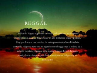 REGGAE
    La lírica del reggae se profesa en contra del racismo y todo tipo de
 discriminación, además de presentar un alto contenido social y político.
   Hay que destacar que muchos de sus representantes han difundido
contenido religioso, pero esto no significa que el reggae sea la música de la
    religión rastafari. El reggae es la música popular de toda Jamaica,
     principalmente la que expresaba los sentimientos del gueto y los
                               desposeídos.
 