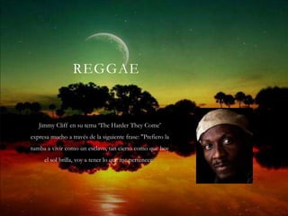 REGGAE


   Jimmy Cliff en su tema ‘The Harder They Come’
expresa mucho a través de la siguiente frase: "Prefiero la
tumba a vivir como un esclavo, tan cierto como que hoy
     el sol brilla, voy a tener lo que me pertenece"
 