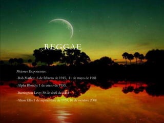 REGGAE

Mejores Exponentes:
-Bob Marley: 6 de febrero de 1945, 11 de mayo de 1981

-Alpha Blondy: 1 de enero de 1953,

-Barrington Levy: 30 de abril de 1964

-Alton Ellis:1 de septiembre de 1938, 10 de octubre 2008
 