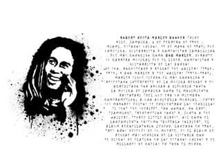 ROBERT NESTA MARLEY BOOKER (NINE
       MILE, JAMAICA, 6 DE FEBRERO DE 1945 –
  MIAMI, ESTADOS UNIDOS, 11 DE MAYO DE 1981) FUE
UNMÚSICO, GUITARRISTA Y COMPOSITOR JAMAIQUINO
  . FUE MÁS CONOCIDO COMO BOB MARLEY. DURANTE
 SU CARRERA MUSICAL FUE EL LÍDER, COMPOSITOR Y
             GUITARRISTA DE LAS BANDAS
DE SKA, ROCKSTEADY Y REGGAE THE WAILERS (1964–
 1974) Y BOB MARLEY & THE WAILERS (1974–1981).
       MARLEY SIGUE SIENDO EL MÁS CONOCIDO Y
 RESPETADO INTÉRPRETE DE LA MÚSICA REGGAE Y ES
      ACREDITADO POR AYUDAR A DIFUNDIR TANTO
    LA MÚSICA DE JAMAICA COMO EL MOVIMIENTO
         RASTAFARI (DEL QUE ERA UN MIEMBRO
COMPROMETIDO) A UNA AUDIENCIA MUNDIAL.2 ENTRE
SUS MAYORES ÉXITOS SE ENCUENTRAN LOS SENCILLOS
     "I SHOT THE SHERIFF", "NO WOMAN, NO CRY",
   "JAMMING", "REDEMPTION SONG" Y, JUNTO A THE
    WAILERS, "THREE LITTLE BIRDS", ASÍ COMO EL
    LANZAMIENTO PÓSTUMO "BUFFALO SOLDIER". EL
 ÁLBUM RECOPILATORIO LEGEND, LANZADO EN 1984,
TRES AÑOS DESPUÉS DE SU MUERTE, ES EL ÁLBUM DE
       REGGAE MÁS VENDIDO DE LA HISTORIA CON
10 DISCOS DE PLATINO EN LOS ESTADOS UNIDOS Y 20
       MILLONES DE COPIAS EN TODO EL MUNDO.
 