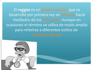 El reggae es un género musical que se
 desarrolló por primera vez en Jamaica hacia
   mediados de los años 1960. Aunque en
ocasiones el término se utiliza de modo amplio
     para referirse a diferentes estilos de
               música jamaicana
 