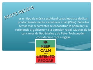 GG   AE
    TS RE
R OO es un tipo de música espiritual cuyas letras se dedican
         predominantemente a enaltecer a Jah (Dios). Entre los
          temas más recurrentes se encuentran la pobreza y la
       resistencia al gobierno y a la opresión racial. Muchas de las
            canciones de Bob Marley y de Peter Tosh pueden
                        considerarse roots reggae
 