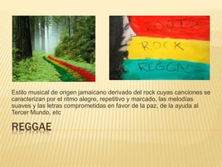 REGGAE
Estilo musical de origen jamaicano derivado del rock cuyas canciones se
caracterizan por el ritmo alegre, repetitivo y marcado, las melodías
suaves y las letras comprometidas en favor de la paz, de la ayuda al
Tercer Mundo, etc
 