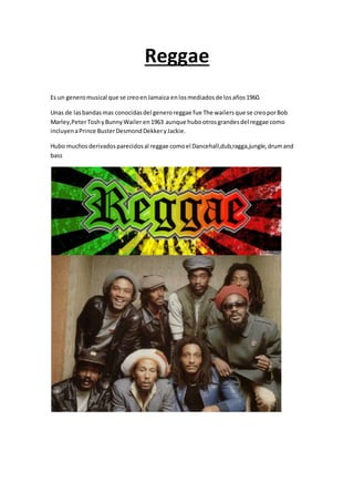 Reggae
Es un generomusical que se creoenJamaica enlosmediadosde losaños1960.
Unas de lasbandasmas conocidasdel generoreggae fue The wailersque se creoporBob
Marley,PeterToshyBunnyWailer en1963 aunque hubootrosgrandesdel reggae como
incluyenaPrince BusterDesmondDekkeryJackie.
Hubo muchosderivadosparecidosal reggae comoel Dancehall,dub,ragga,jungle,drumand
bass
 