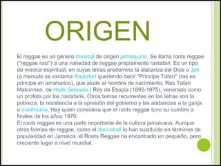 ORIGEN
El reggae es un género musical de origen jamaiquino. Se llama roots reggae
("reggae raíz") a una variedad de reggae...