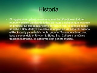 Historia
• El reggae es un género musical que se ha difundido en todo el
mundo y existen bandas de todas las razas y culturas que lo ponen
en práctica. Es tan popular como el Rock´n Roll, lo cual sin dudas
se debe a Bob Marley.Este estilo se origina en los años 60’ cuando
el Rocksteady ya se había hecho popular. Tomando a éste como
base y sumándole el Rhythm & Blues, Ska, Calipso y la música
tradicional africana, se conformó este género musical.
 