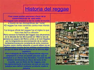Historia del reggae Tres cosas podían marcarse a favor de la comercialización de  este estilo: El reggae solo empezó a dar la vuelta al mundo a través de las discográficas del “norte” El reggae fue mas conocido contra mas híbrido era La lengua oficial del reggae fue el ingles lo que hizo mas fácil su difusión Para conocer la historia del reggae nos situaremos en la década de los 60.Cuando en 1962 la isla de jamaica se separa del Reino unido y el rock llegaba por la imigración,la sincronización de la radios norteamericanas,era constante:de echo músicos locales como Jackie edwards o Laurel aitken no se diferenciaban mucho de los artistas continentales ya que en esos años la musica en la isla era algo repetitiva. Pero trabajado de forma independiente algunos empezaron a crear un sonido peculiar que se asociaban a un ritmos muy llevadero. Cuando los 60 estaban terminando,un disco de toots & the maytals, que se titulo do the reggae,y esa fue,aparentemente la primera vez que se uso esa palabra para definir cualquier producto  made in jamaica. 