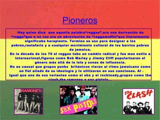 Pioneros Hay quien dice  que aquella palabra“reggae”,era una derivación de “ragga”que a su vez era un abreviación de “raggamuffin”que literalmente significaba harapiento. Termino se uso para designar a los pobres,rastafaris y a cualquier movimiento cultural de los barrios pobres de jamaica. En la década de los 70 el reggae tubo un cambio radical y fue mas estilo a internacional,figuras como Bob Marley y Jimmy Cliff popularizaran el género màs allá de la isla y zonas de influencia. No es casual que grupos punks  británicos vieran al ritmo jamaicano como un fiel aliado de su ideología y lo utilizaran en sus canciones. Al Igual que una de sus variantes como el ska y el rockteady,grupos como the clash,the ramones o sex pistols... 