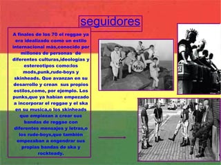 seguidores A finales de los 70 el reggae ya era idealizado como un estilo internacional màs,conocido por millones de personas  de diferentes culturas,ideologías y estereotipos como:los mods,punk,rude-boys y skinheads. Que avanzan en su desarrollo y crean  sus propios estilos,como, por ejemplo. Los punks,que ya habían empezado a incorporar el reggae y el ska en su musica,o los skinheads que empiezan a crear sus bandas de reggae con diferentes mensajes y letras,o los rude-boys,que también empezaban a engendrar sus propias bandas de ska y rockteady. 