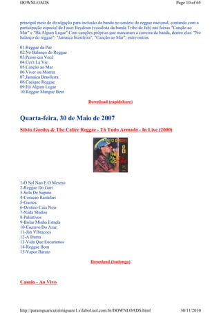 DOWNLOADS                                                                          Page 10 of 65



principal meio de divulgação para inclusão da banda no cenário do reggae nacional, contando com a
participação especial de Fauzi Beydoun (vocalista da banda Tribo de Jah) nas faixas "Canção ao
Mar" e "Há Algum Lugar".Com canções próprias que marcaram a carreira da banda, dentre elas: "No
balanço do reggae", "Jamaica brasileira", "Canção ao Mar", entre outras.

01.Reggae da Paz
02.No Balanço do Reggae
03.Penso em Você
04.Ces't La Vie
05.Canção ao Mar
06.Viver ou Morrer
07.Jamaica Brasileira
08.Cacique Reggae
09.Há Algum Lugar
10.Reggae Mangue Beat

                                    Download (rapidshare)


Quarta-feira, 30 de Maio de 2007
Silvio Guedes & The Calice Reggae - Tá Tudo Armado - In Live (2000)




1-O Sol Nao E O Mesmo
2-Reggae Do Gari
3-Sola De Sapato
4-Coracao Rastafari
5-Guetos
6-Destino Caia Now
7-Nada Mudou
8-Paliativos
9-Brilar Minha Estrela
10-Escravo Do Azar
11-Jah Vibracoes
12-A Dama
13-Vida Que Encaramos
14-Reggae Bom
15-Vapor Barato

                                     Download (badongo)



Casulo - Ao Vivo




http://paramguaricutirimiguaro1.vilabol.uol.com.br/DOWNLOADS.html                     30/11/2010
 