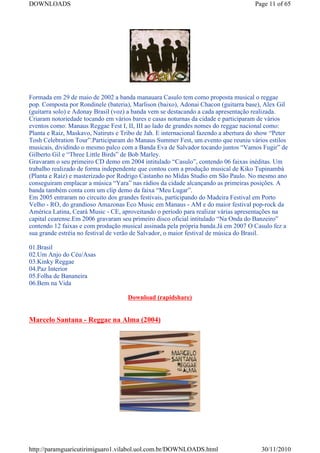 DOWNLOADS                                                                            Page 11 of 65




Formada em 29 de maio de 2002 a banda manauara Casulo tem como proposta musical o reggae
pop. Composta por Rondinele (bateria), Marlison (baixo), Adonai Chacon (guitarra base), Alex Gil
(guitarra solo) e Adonay Brasil (voz) a banda vem se destacando a cada apresentação realizada.
Criaram notoriedade tocando em vários bares e casas noturnas da cidade e participaram de vários
eventos como: Manaus Reggae Fest I, II, III ao lado de grandes nomes do reggae nacional como:
Planta e Raiz, Maskavo, Natiruts e Tribo de Jah. E internacional fazendo a abertura do show “Peter
Tosh Celebration Tour”.Participaram do Manaus Summer Fest, um evento que reuniu vários estilos
musicais, dividindo o mesmo palco com a Banda Eva de Salvador tocando juntos “Vamos Fugir” de
Gilberto Gil e “Three Little Birds” de Bob Marley.
Gravaram o seu primeiro CD demo em 2004 intitulado “Casulo”, contendo 06 faixas inéditas. Um
trabalho realizado de forma independente que contou com a produção musical de Kiko Tupinambá
(Planta e Raiz) e masterizado por Rodrigo Castanho no Midas Studio em São Paulo. No mesmo ano
conseguiram emplacar a música “Yara” nas rádios da cidade alcançando as primeiras posições. A
banda também conta com um clip demo da faixa “Meu Lugar”.
Em 2005 entraram no circuito dos grandes festivais, participando do Madeira Festival em Porto
Velho - RO, do grandioso Amazonas Eco Music em Manaus - AM e do maior festival pop-rock da
América Latina, Ceará Music - CE, aproveitando o período para realizar várias apresentações na
capital cearense.Em 2006 gravaram seu primeiro disco oficial intitulado “Na Onda do Banzeiro”
contendo 12 faixas e com produção musical assinada pela própria banda.Já em 2007 O Casulo fez a
sua grande estréia no festival de verão de Salvador, o maior festival de música do Brasil.

01.Brasil
02.Um Anjo do Céu/Asas
03.Kinky Reggae
04.Paz Interior
05.Folha de Bananeira
06.Bem na Vida

                                     Download (rapidshare)


Marcelo Santana - Reggae na Alma (2004)




http://paramguaricutirimiguaro1.vilabol.uol.com.br/DOWNLOADS.html                       30/11/2010
 