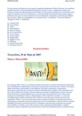 DOWNLOADS                                                                            Page 12 of 65



Um dos maiores destaques da cena reggae da capital pernambucana, Marcelo Santana é um autêntico
rastafari brasileiro. Com uma trajetória musical de mais de 15 anos, o reggaeman começou sua
história no Centro de Educação Musical de Olinda e no Movimento Cultural de Casa Amarela, locais
onde foi instruído musical e culturalmente, se conscientizando da importância das culturas negra e
nordestina, das quais se tornou militante em suas composições. Sua poesia se alimenta do cotidiano
das minorias, e pode ser contemplada em seus quatro discos, “Sensibilize”, “Pureza de Menino”,
“Reggae na Alma” e “Redenção”.

01. Acordei Feliz
02. Caia na Kaia
03. Visão
04. Natural Roots
05. Meu Vil Pensar
06. Eu Vim da África
07. Viver a Noite
08. Tanta Ladeira
09. Reggae Blue
10. Segura a Coisa
11. Mudança
12. Guerra (Cosa Feia)
13. Vibração Positiva

                                      Download (mediafire)


Terça-feira, 29 de Maio de 2007
Maneva - Maneva (2006)




Em março de 2005, Tales (voz e guitarra) e Diego (percussão) se reuniram descompromissadamente
com a finalidade de simplesmente se divertirem, com algo que muito lhes atraí, a música. Em muitas
tardes de domingo, aproveitando a criatividade de Tales para composições, começaram a
desenvolver o que hoje são as músicas do Maneva.Imbuídos dessa vontade, Tales, utilizando-se de
um violão e Diego de um bongô, efetuaram algumas gravações completamente caseiras, mas que
desde já chamava à atenção daqueles que as ouviam, haja vista a proposta de suas letras, quais
carregavam contundentes críticas as desigualdades sociais existentes no mundo, e, o prazer de
viver.Desta forma, ambos resolveram criar o Maneva, nome de origem africana que tem como
significado “Prazer”, o que conota de forma direta a proposta da banda, ou seja, fazer da música a
expressão de seus desejos e provocar naqueles que as ouvem inquietação e reflexão sobre os assuntos
abordados.Para tanto, necessitavam de novos integrantes, para que assim tornassem seus anseios
uma realidade, no entanto, como tudo em nossas vidas, passaram por dificuldades, e também
passaram-se alguns integrantes, que de uma forma ou de outra contribuíram para a evolução musical




http://paramguaricutirimiguaro1.vilabol.uol.com.br/DOWNLOADS.html                      30/11/2010
 