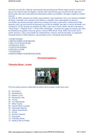 DOWNLOADS                                                                             Page 13 of 65



da banda, mas devido a falta de entrosamento não permaneceram.Dentre alguns ensaios, resolveram
gravar suas músicas para divulgação, e desde então, descobriram que necessitavam de algo mais
profissional, para que assim pudessem demonstrar melhor seu trabalho e divulgar a banda no cenário
musical.
Em abril de 2006, entraram em estúdio, para produzir o que atualmente vem a ser o primeiro trabalho
da banda, intitulado com o próprio nome Maneva, contando com a participação de músicos
convidados que deram um toque especial nos arranjos.Em meio as gravações, conheceram Felipe
(guitarra solo), um dos técnicos de gravação envolvido no trabalho, que após o convite da banda veio
a integrá-la. O CD, lançado em setembro de 2006, conta com 8 faixas, dentre elas dá-se destaque a
“Ouro Negro”, “Daquele Jeito” e “Preto Pobre Suburbano”, trazendo um reggae de energia, que além
de influências de grandes nomes do gênero, mistura MPB, Rock, Funk, Dub e Soul entre outros
estilos musicais. Ante a necessidade de complementar o alicerce musical da banda, se integraram
Fernando (baixo) e Fábio (bateria), concretizando assim, a formação atual da banda.

1-OURO NEGRO
2-PRETO POBRE SUBURBANO
3-MEU PAI É RASTAFARI
4-DAQUELE JEITO
5-LOUCO NO PODER
6-SEGURA O SOM
7-ITANHAÉM
8-PRETO POBRE SUBURBANO (DUB)

                                     Download (rapidshare)


Vibrações Rasta - Avante




CD com muitas musicas conhecidas de outros cds só q numa versão mais roots.

01 - Sou Nativo
02 - Ha Babilonia
03 - Mentes Livres
04 - Destemido Leão
05 - Avante
06 - Vou Queimando
07 - Olhos Verdes
08 - Natural Mistic (versão)
09 - Majestade Imperial
10 - Apenas Instrumento
11 - Só Jah
12 - Estrela Cintilante
13 - Sossegado
14 - Vibrações Rasta
15 - Pedra q Não foi Polida




http://paramguaricutirimiguaro1.vilabol.uol.com.br/DOWNLOADS.html                       30/11/2010
 