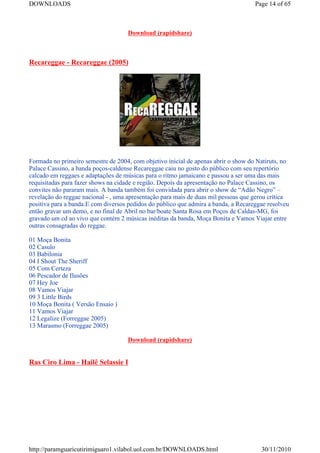 DOWNLOADS                                                                           Page 14 of 65



                                    Download (rapidshare)



Recareggae - Recareggae (2005)




Formada no primeiro semestre de 2004, com objetivo inicial de apenas abrir o show do Natiruts, no
Palace Cassino, a banda poços-caldense Recareggae caiu no gosto do público com seu repertório
calcado em reggaes e adaptações de músicas para o ritmo jamaicano e passou a ser uma das mais
requisitadas para fazer shows na cidade e região. Depois da apresentação no Palace Cassino, os
convites não pararam mais. A banda também foi convidada para abrir o show de “Adão Negro” –
revelação do reggae nacional - , uma apresentação para mais de duas mil pessoas que gerou crítica
positiva para a banda.E com diversos pedidos do público que admira a banda, a Recareggae resolveu
então gravar um demo, e no final de Abril no bar/boate Santa Rosa em Poços de Caldas-MG, foi
gravado um cd ao vivo que contém 2 músicas inéditas da banda, Moça Bonita e Vamos Viajar entre
outras consagradas do reggae.

01 Moça Bonita
02 Casulo
03 Babilonia
04 I Shout The Sheriff
05 Com Certeza
06 Pescador de Ilusões
07 Hey Joe
08 Vamos Viajar
09 3 Little Birds
10 Moça Bonita ( Versão Ensaio )
11 Vamos Viajar
12 Legalize (Forreggae 2005)
13 Marasmo (Forreggae 2005)

                                    Download (rapidshare)


Ras Ciro Lima - Hailê Selassie I




http://paramguaricutirimiguaro1.vilabol.uol.com.br/DOWNLOADS.html                     30/11/2010
 