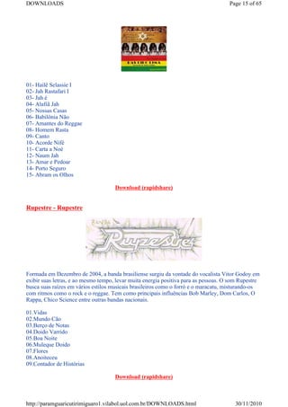 DOWNLOADS                                                                            Page 15 of 65




01- Hailê Selassie I
02- Jah Rastafari I
03- Jah é
04- Alafiã Jah
05- Nossas Casas
06- Babilônia Não
07- Amantes do Reggae
08- Homem Rasta
09- Canto
10- Acorde Nífé
11- Carta a Noé
12- Naum Jah
13- Amar e Pedoar
14- Porto Seguro
15- Abram os Olhos

                                     Download (rapidshare)


Rupestre - Rupestre




Formada em Dezembro de 2004, a banda brasiliense surgiu da vontade do vocalista Vitor Godoy em
exibir suas letras, e ao mesmo tempo, levar muita energia positiva para as pessoas. O som Rupestre
busca suas raízes em vários estilos musicais brasileiros como o forró e o maracatu, misturando-os
com ritmos como o rock e o reggae. Tem como principais influências Bob Marley, Dom Carlos, O
Rappa, Chico Science entre outras bandas nacionais.

01.Vidas
02.Mundo Cão
03.Berço de Notas
04.Doido Varrido
05.Boa Noite
06.Muleque Doido
07.Flores
08.Anoiteceu
09.Contador de Histórias

                                     Download (rapidshare)



http://paramguaricutirimiguaro1.vilabol.uol.com.br/DOWNLOADS.html                      30/11/2010
 