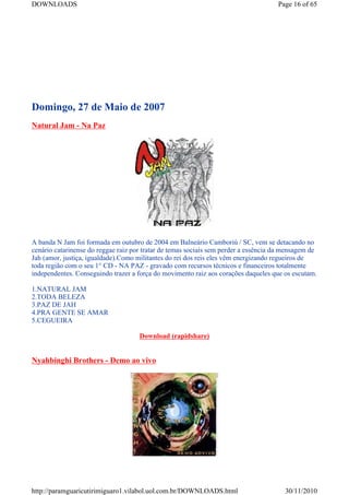 DOWNLOADS                                                                            Page 16 of 65




Domingo, 27 de Maio de 2007
Natural Jam - Na Paz




A banda N Jam foi formada em outubro de 2004 em Balneário Camboriú / SC, vem se detacando no
cenário catarinense do reggae raiz por tratar de temas sociais sem perder a essência da mensagem de
Jah (amor, justiça, igualdade).Como militantes do rei dos reis eles vêm energizando regueiros de
toda região com o seu 1° CD - NA PAZ - gravado com recursos técnicos e financeiros totalmente
independentes. Conseguindo trazer a força do movimento raiz aos corações daqueles que os escutam.

1.NATURAL JAM
2.TODA BELEZA
3.PAZ DE JAH
4.PRA GENTE SE AMAR
5.CEGUEIRA

                                     Download (rapidshare)


Nyahbinghi Brothers - Demo ao vivo




http://paramguaricutirimiguaro1.vilabol.uol.com.br/DOWNLOADS.html                       30/11/2010
 
