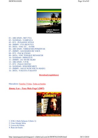 DOWNLOADS                                                           Page 18 of 65




01 - ARCANJO - MO’ FYA
02 - XANDAO - VAMPAYA
03 - IVY - PUNANNY STYLE
04 - JIMMY - FYA BUN FYA
05 - JOTA - VOU AT… O FIM
06 - ARCANJO - VIBRACOES POSITIVAS
07 - JIMMY - SAUDADES DE VOCÊ
08 - IVY - PAZ & UNIAO
09 - JOTA - VOC TEM QUE RENASCER
10 - XANDAO - PIRIGUETI
11 - JIMMY - EU TO DE OLHO
12 - ARCANJO - T.P.M.
13 - IVY - PAGA UM PAU
14 - XANDAO - SEM DISFARCE
15 - JIMMY - SAI (E NUM VOLTA MAIS!)
16 - JOTA - YAGAYA YAGAYO

                                       Download (rapidshare)



Marcadores: Família 7 Velas, Todas as bandas

Jimmy Luv - Taca Mais Fogo! (2007)




1. S.M.J. Haile Selassie J (Intro 1)
2. Uma Atitude Séria
3. Louvor & Glória
4. Ruas do Gueto



http://paramguaricutirimiguaro1.vilabol.uol.com.br/DOWNLOADS.html     30/11/2010
 