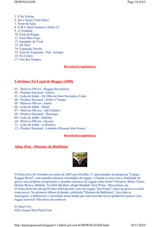 DOWNLOADS                                                                           Page 19 of 65



5. É Só Vitória
6. Sai e Naum Volta Mais!
7. Noite de Gala
8. S.M.J. Haile Selassie J (Intro 2)
9. A Trindade
10. Festa de Ragga
11. Taca Mais Fogo
12. Saudades de Você
13. Oh Não!
14. Esquerda, Direita
15. Vem Se Esquentar - Part. Arcanjo
16. No Centro
17. Fim dos Tempos

                                       Download (rapidshare)



Coletânea Tri Legal do Reggae (2000)

01 - Motivos Óbvios - Reggae Revolution
02 - Produto Nacional - Griot's
03 - Leão de Judah - De Olho no Som Ouvindo a Visão
04 - Produto Nacional - Sobre o Tempo
05 - Motivos Óbvios - Judeu
06 - Leão de Judah - Blind
07 - Motivos Óbvios - Jah Children
08 - Produto Nacional - Domingo
09 - Leão de Judah - Babilon
10 - Motivos Óbvios - Savuca
11 - Leão de Judah - A História
12 - Produto Nacional - Lamento (Pessoas Sem Nome)

                                       Download (rapidshare)


Alma Zion - Distante da Babilônia




O Alma Zion foi formado em junho de 2003 por Giraffha 17, apresentador do programa "Espaço
Reggae Brasil", com grandes músicos renomados do reggae. A banda se uniu com a finalidade de
gravar suas próprias composições e grandes clássicos do reggae como Israel Vibration, Black Uhuru,
Dennis Brown, Midnite, Twinkle Brothers, Hugh Mundell, Steel Pulse, Abyssinians, etc.
O Alma Zion tem um perfil mais diferenciado, com um reggae "pra frente", cheio de groove e muita
consciencia. No primeiro álbum da banda, entitulado "Distante da Babilônia", fica clara as
mensagens, a influência e a seriedade dessa banda que está trazendo novos parâmetros para a cena
reggae nacional. Não deixe de conhecer.

01.Don't Cry
02Eu Joguei Meu Pente Fora



http://paramguaricutirimiguaro1.vilabol.uol.com.br/DOWNLOADS.html                      30/11/2010
 