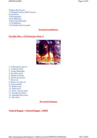 DOWNLOADS                                                           Page 2 of 65



4.Dança das Nuvens
5.Vibração Positiva (Old Version)
6.Sensibilize
7.Miscigenação
8.Pop Babilonia
10.Irun Dara Rastafari
12.No Babylon
13.O Senhor Seja Louvado

                                    Download (rapidshare)


Osvaldo Silva - O Prisioneiro Parte 2




1. O Prisioneiro parte 2
2. A filha de Ester
3. Amigo flanelinha
4. Sou feliz assim
5. Mundo de ilusão
6. Vítima do descaso
7. Não case
8. Bruna, me sinto só
9. Jovem temido
10. Minha Lena
11. Onde errei?
12. Suely, vem me amar
13. Osvaldo da Galera
14. Aparthaid não existe
15. Sexo bom

                                     Download (badongo)



Natural Reggae - Natural Reggae - (2005)




http://paramguaricutirimiguaro1.vilabol.uol.com.br/DOWNLOADS.html    30/11/2010
 