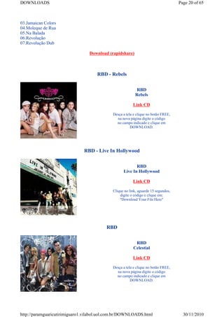DOWNLOADS                                                                           Page 20 of 65



03.Jamaican Colors
04.Moleque de Rua
05.Na Balada
06.Revolução
07.Revolução Dub

                                  Download (rapidshare)



                                     RBD - Rebels


                                                           RBD
                                                          Rebels

                                                         Link CD

                                             Desça a tela e clique no botão FREE,
                                               na nova página digite o código
                                               no campo indicado e clique em
                                                        DOWNLOAD.




                               RBD - Live In Hollywood


                                                          RBD
                                                   Live In Hollywood

                                                         Link CD

                                             Clique no link, aguarde 15 segundos,
                                                 digite o código e clique em:
                                                 "Download Your File Here"




                                          RBD


                                                          RBD
                                                         Celestial

                                                         Link CD

                                             Desça a tela e clique no botão FREE,
                                               na nova página digite o código
                                               no campo indicado e clique em
                                                        DOWNLOAD.




http://paramguaricutirimiguaro1.vilabol.uol.com.br/DOWNLOADS.html                     30/11/2010
 