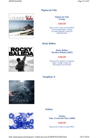 DOWNLOADS                                                                           Page 21 of 65



                                    Páginas da Vida


                                                     Páginas da Vida
                                                         Lounge

                                                         Link CD

                                             Desça a tela e clique no botão FREE,
                                               na nova página digite o código
                                               no campo indicado e clique em
                                                        DOWNLOAD.




                                     Rocky Balboa


                                                    Rocky Balboa
                                               The Best of Rocky [2007]

                                                         Link CD

                                             Clique no link, aguarde 15 segundos,
                                                 digite o código e clique em:
                                                 "Download Your File Here"




                                      Symphony X




                                        Eskimo


                                                      Eskimo
                                            Take A Look Out There [2004]

                                                         Link CD

                                             Desça a tela e clique no botão FREE,




http://paramguaricutirimiguaro1.vilabol.uol.com.br/DOWNLOADS.html                     30/11/2010
 