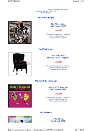 DOWNLOADS                                                                              Page 22 of 65



                                                   na nova página digite o código
                                 no campo indicado e clique em
                                       DOWNLOAD.


                                   The White Stripes


                                                       The White Stripes
                                                      Icky Thump [2007]

                                                             Link CD

                                                Clique no link, aguarde 15 segundos,
                                                    digite o código e clique em:
                                                    "Download Your File Here"




                                    Paul McCartney


                                                    Paul McCartney
                                                 Memory Almost Full [2007]

                                                             Link CD

                                                Clique no link, aguarde 15 segundos,
                                                    digite o código e clique em:
                                                    "Download Your File Here"




                               Queens of the Stone Age


                                                   Queens of the Stone Age
                                                    Era Vulagaris [2007]

                                                             Link CD

                                                Clique no link, aguarde 15 segundos,
                                                    digite o código e clique em:
                                                    "Download Your File Here"




                                      50 First Dates


                                                         50 First Dates
                                                       Soundtrack [2004]



http://paramguaricutirimiguaro1.vilabol.uol.com.br/DOWNLOADS.html                        30/11/2010
 