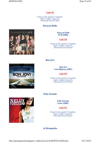 DOWNLOADS                                                                              Page 23 of 65




                                          Link CD

                              Clique no link, aguarde 15 segundos,
                                  digite o código e clique em:
                                  "Download Your File Here"


                                      Pussycat Dolls


                                                         Pussycat Dolls
                                                          PCD [2006]

                                                             Link CD

                                                Clique no link, aguarde 15 segundos,
                                                    digite o código e clique em:
                                                    "Download Your File Here"




                                         Bon Jovi


                                                            Bon Jovi
                                                      Lost Highway [2007]

                                                             Link CD

                                                Clique no link, aguarde 15 segundos,
                                                    digite o código e clique em:
                                                    "Download Your File Here"




                                      Nelly Furtado


                                                         Nelly Furtado
                                                         Loose [2006]

                                                             Link CD

                                                Clique no link, aguarde 15 segundos,
                                                    digite o código e clique em:
                                                    "Download Your File Here"




                                     As Branquelas




http://paramguaricutirimiguaro1.vilabol.uol.com.br/DOWNLOADS.html                        30/11/2010
 