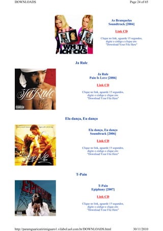 DOWNLOADS                                                                             Page 24 of 65




                                                                     As Branquelas
                                                                   Soundtrack [2004]

                                                                         Link CD

                                                             Clique no link, aguarde 15 segundos,
                                                                 digite o código e clique em:
                                                                 "Download Your File Here"




                                        Ja Rule


                                                         Ja Rule
                                                   Pain Is Love [2006]

                                                         Link CD

                                             Clique no link, aguarde 15 segundos,
                                                 digite o código e clique em:
                                                 "Download Your File Here"




                                  Ela dança, Eu danço


                                                  Ela dança, Eu danço
                                                   Soundtrack [2006]

                                                         Link CD

                                             Clique no link, aguarde 15 segundos,
                                                 digite o código e clique em:
                                                 "Download Your File Here"




                                         T-Pain


                                                        T-Pain
                                                    Epiphany [2007]

                                                         Link CD

                                             Clique no link, aguarde 15 segundos,
                                                 digite o código e clique em:
                                                 "Download Your File Here"




http://paramguaricutirimiguaro1.vilabol.uol.com.br/DOWNLOADS.html                        30/11/2010
 