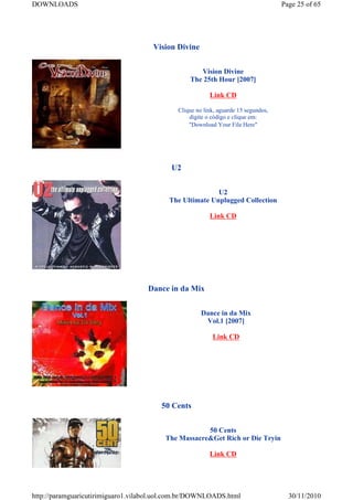 DOWNLOADS                                                                           Page 25 of 65




                                     Vision Divine


                                                    Vision Divine
                                                 The 25th Hour [2007]

                                                         Link CD

                                             Clique no link, aguarde 15 segundos,
                                                 digite o código e clique em:
                                                 "Download Your File Here"




                                           U2


                                                         U2
                                          The Ultimate Unplugged Collection

                                                         Link CD




                                    Dance in da Mix


                                                      Dance in da Mix
                                                       Vol.1 [2007]

                                                          Link CD




                                        50 Cents


                                                     50 Cents
                                         The Massacre&Get Rich or Die Tryin

                                                         Link CD




http://paramguaricutirimiguaro1.vilabol.uol.com.br/DOWNLOADS.html                     30/11/2010
 