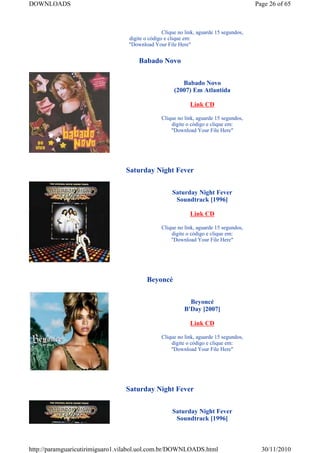 DOWNLOADS                                                                               Page 26 of 65



                                                 Clique no link, aguarde 15 segundos,
                                  digite o código e clique em:
                                  "Download Your File Here"


                                      Babado Novo


                                                         Babado Novo
                                                      (2007) Em Atlantida

                                                             Link CD

                                                Clique no link, aguarde 15 segundos,
                                                    digite o código e clique em:
                                                    "Download Your File Here"




                                 Saturday Night Fever


                                                     Saturday Night Fever
                                                      Soundtrack [1996]

                                                             Link CD

                                                Clique no link, aguarde 15 segundos,
                                                    digite o código e clique em:
                                                    "Download Your File Here"




                                          Beyoncé


                                                            Beyoncé
                                                          B'Day [2007]

                                                             Link CD

                                                Clique no link, aguarde 15 segundos,
                                                    digite o código e clique em:
                                                    "Download Your File Here"




                                 Saturday Night Fever


                                                     Saturday Night Fever
                                                      Soundtrack [1996]



http://paramguaricutirimiguaro1.vilabol.uol.com.br/DOWNLOADS.html                         30/11/2010
 