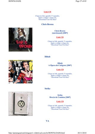DOWNLOADS                                                                              Page 27 of 65




                                          Link CD

                              Clique no link, aguarde 15 segundos,
                                  digite o código e clique em:
                                  "Download Your File Here"


                                       Chris Brown


                                                         Chris Brown
                                                      (unreleased) [2007]

                                                             Link CD

                                                Clique no link, aguarde 15 segundos,
                                                    digite o código e clique em:
                                                    "Download Your File Here"




                                           Dibob


                                                           Dibob
                                                 A Ópera do Cafajeste [2007]

                                                             Link CD

                                                Clique no link, aguarde 15 segundos,
                                                    digite o código e clique em:
                                                    "Download Your File Here"




                                           Strike


                                                            Strike
                                                   Desvio de Conduta [2007]

                                                             Link CD

                                                Clique no link, aguarde 15 segundos,
                                                    digite o código e clique em:
                                                    "Download Your File Here"




                                             VA




http://paramguaricutirimiguaro1.vilabol.uol.com.br/DOWNLOADS.html                        30/11/2010
 