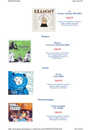 DOWNLOADS                                                                            Page 28 of 65




                                                                        VA
                                                              Grammy Nominees 2007 [2007]

                                                                            Link CD

                                                               Clique no link, aguarde 15 segundos,
                                                                   digite o código e clique em:
                                                                   "Download Your File Here"




                                        Maskavo


                                                      Maskavo
                                             Ao Vivo em AtlÃ¢ntida [2003]

                                                         Link CD

                                             Desça a tela e clique no botão FREE,
                                               na nova página digite o código
                                               no campo indicado e clique em
                                                        DOWNLOAD.




                                         Fresno


                                                           Fresno
                                                        Ciano [2006]

                                                           Link CD

                                              Clique no link, aguarde 15 segundos,
                                                  digite o código e clique em:
                                                  "Download Your File Here"




                                   Turma do Pagode


                                                     Turma do Pagode
                                                       Vol. 2 [2004]

                                                          Link CD

                                              Clique no link, aguarde 15 segundos,
                                                  digite o código e clique em:
                                                  "Download Your File Here"




http://paramguaricutirimiguaro1.vilabol.uol.com.br/DOWNLOADS.html                       30/11/2010
 