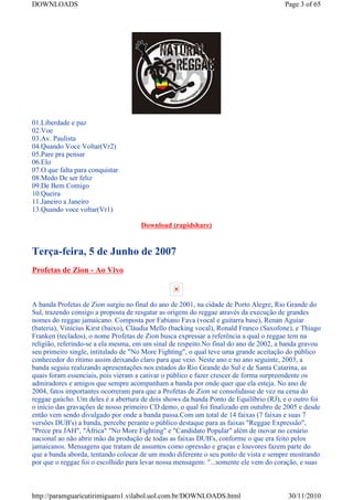 DOWNLOADS                                                                              Page 3 of 65




01.Liberdade e paz
02.Voe
03.Av. Paulista
04.Quando Voce Voltar(Vr2)
05.Pare pra pensar
06.Elo
07.O que falta para conquistar
08.Medo De ser feliz
09.De Bem Comigo
10.Queira
11.Janeiro a Janeiro
13.Quando voce voltar(Vr1)

                                     Download (rapidshare)


Terça-feira, 5 de Junho de 2007
Profetas de Zion - Ao Vivo



A banda Profetas de Zion surgiu no final do ano de 2001, na cidade de Porto Alegre, Rio Grande do
Sul, trazendo consigo a proposta de resgatar as origens do reggae através da execução de grandes
nomes do reggae jamaicano. Composta por Fabiano Fava (vocal e guitarra base), Renan Aguiar
(bateria), Vinícius Kirst (baixo), Cláudia Mello (backing vocal), Ronald Franco (Saxofone), e Thiago
Franken (teclados), o nome Profetas de Zion busca expressar a referência a qual o reggae tem na
religião, referindo-se a ela mesma, em um sinal de respeito.No final do ano de 2002, a banda gravou
seu primeiro single, intitulado de "No More Fighting", o qual teve uma grande aceitação do público
conhecedor do rítimo assim deixando claro para que veio. Neste ano e no ano seguinte, 2003, a
banda seguiu realizando apresentações nos estados do Rio Grande do Sul e de Santa Catarina, as
quais foram essenciais, pois vieram a cativar o público e fazer crescer de forma surpreendente os
admiradores e amigos que sempre acompanham a banda por onde quer que ela esteja. No ano de
2004, fatos importantes ocorreram para que a Profetas de Zion se consolidasse de vez na cena do
reggae gaúcho. Um deles é a abertura de dois shows da banda Ponto de Equilíbrio (RJ), e o outro foi
o início das gravações de nosso primeiro CD demo, o qual foi finalizado em outubro de 2005 e desde
então vem sendo divulgado por onde a banda passa.Com um total de 14 faixas (7 faixas e suas 7
versões DUB's) a banda, percebe perante o público destaque para as faixas "Reggae Expressão",
"Prece pra JAH", "África" "No More Fighting" e "Candidato Popular" além de inovar no cenário
nacional ao não abrir mão da produção de todas as faixas DUB's, conforme o que era feito pelos
jamaicanos. Mensagens que tratam de assuntos como opressão e graças e louvores fazem parte do
que a banda aborda, tentando colocar de um modo diferente o seu ponto de vista e sempre mostrando
por que o reggae foi o escolhido para levar nossa mensagem: "...somente ele vem do coração, e suas



http://paramguaricutirimiguaro1.vilabol.uol.com.br/DOWNLOADS.html                       30/11/2010
 
