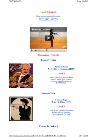DOWNLOADS                                                                              Page 30 of 65




                                    Link CD Opção 02

                              Clique no link, aguarde 15 segundos,
                                  digite o código e clique em:
                                  "Download Your File Here"




                                Rihanna & Jay- Umbrella

                                    Renato Teixeira


                                                     Renato Teixeira
                                               No Auditorio Ibirapuera [2007]

                                                             Link CD

                                                Desça a tela e clique no botão FREE,
                                                  na nova página digite o código
                                                  no campo indicado e clique em
                                                           DOWNLOAD.




                                      Suzanne Vega


                                                        Suzanne Vega
                                                    Beauty & Crime [2007]

                                                             Link CD

                                                Clique no link, aguarde 15 segundos,
                                                    digite o código e clique em:
                                                    "Download Your File Here"




                                  Piratas do Caribe 3



http://paramguaricutirimiguaro1.vilabol.uol.com.br/DOWNLOADS.html                        30/11/2010
 