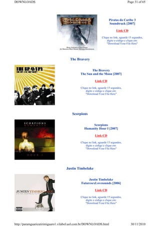 DOWNLOADS                                                                            Page 31 of 65




                                                                     Piratas do Caribe 3
                                                                     Soundtrack [2007]

                                                                            Link CD

                                                               Clique no link, aguarde 15 segundos,
                                                                   digite o código e clique em:
                                                                   "Download Your File Here"




                                      The Bravery


                                                    The Bravery
                                             The Sun and the Moon [2007]

                                                         Link CD

                                             Clique no link, aguarde 15 segundos,
                                                 digite o código e clique em:
                                                 "Download Your File Here"




                                       Scorpions


                                                     Scorpions
                                                Humanity Hour I [2007]

                                                         Link CD

                                             Clique no link, aguarde 15 segundos,
                                                 digite o código e clique em:
                                                 "Download Your File Here"




                                   Justin Timbelake


                                                  Justin Timbelake
                                             FuturesexLovesounds [2006]

                                                         Link CD

                                             Clique no link, aguarde 15 segundos,
                                                 digite o código e clique em:
                                                 "Download Your File Here"




http://paramguaricutirimiguaro1.vilabol.uol.com.br/DOWNLOADS.html                       30/11/2010
 