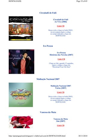 DOWNLOADS                                                                            Page 32 of 65




                                   Circuladô de Fulô


                                                    Circuladô de Fulô
                                                     Ao Vivo [2006]

                                                         Link CD

                                             Desça a tela e clique no botão FREE,
                                               na nova página digite o código
                                               no campo indicado e clique em
                                                        DOWNLOAD.




                                       Ivo Pessoa


                                                       Ivo Pessoa
                                              Histórias das Novelas [2007]

                                                          Link CD

                                              Clique no link, aguarde 15 segundos,
                                                  digite o código e clique em:
                                                  "Download Your File Here"




                               Malhação Nacional 2007


                                                Malhação Nacional 2007
                                                    Vários [2007]

                                                         Link CD

                                             Desça a tela e clique no botão FREE,
                                               na nova página digite o código
                                               no campo indicado e clique em
                                                        DOWNLOAD.




                                   Vanessa da Mata


                                                    Vanessa da Mata
                                                      Sim [2007]

                                                         Link CD




http://paramguaricutirimiguaro1.vilabol.uol.com.br/DOWNLOADS.html                      30/11/2010
 