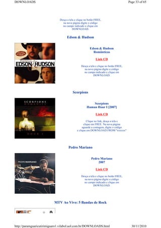 DOWNLOADS                                                                               Page 33 of 65




                              Desça a tela e clique no botão FREE,
                                na nova página digite o código
                                no campo indicado e clique em
                                         DOWNLOAD.


                                    Edson & Hudson


                                                        Edson & Hudson
                                                          Românticas

                                                             Link CD

                                                Desça a tela e clique no botão FREE,
                                                  na nova página digite o código
                                                  no campo indicado e clique em
                                                           DOWNLOAD.




                                         Scorpions


                                                         Scorpions
                                                     Human Hour I [2007]

                                                             Link CD

                                                      Clique no link, desça a tela e
                                                   clique em FREE. Na nova página
                                                  aguarde a contagem, digite o código
                                             e clique em DOWNLOAD FROM "xxxxxx"




                                     Pedro Mariano


                                                         Pedro Mariano
                                                             2007

                                                             Link CD

                                                Desça a tela e clique no botão FREE,
                                                  na nova página digite o código
                                                  no campo indicado e clique em
                                                           DOWNLOAD.




                           MTV Ao Vivo: 5 Bandas de Rock




http://paramguaricutirimiguaro1.vilabol.uol.com.br/DOWNLOADS.html                         30/11/2010
 