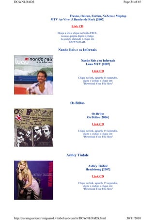 DOWNLOADS                                                                              Page 34 of 65



                                    Fresno, Hateen, Forfun, NxZero e Moptop
                         MTV Ao Vivo: 5 Bandas de Rock [2007]

                                          Link CD

                              Desça a tela e clique no botão FREE,
                                na nova página digite o código
                                no campo indicado e clique em
                                         DOWNLOAD.


                               Nando Reis e os Infernais


                                                   Nando Reis e os Infernais
                                                      Luau MTV [2007]

                                                             Link CD

                                                Clique no link, aguarde 15 segundos,
                                                    digite o código e clique em:
                                                    "Download Your File Here"




                                         Os Britos


                                                           Os Britos
                                                        Os Britos [2006]

                                                             Link CD

                                                Clique no link, aguarde 15 segundos,
                                                    digite o código e clique em:
                                                    "Download Your File Here"




                                     Ashley Tisdale


                                                        Ashley Tisdale
                                                       Headstrong [2007]

                                                             Link CD

                                                Clique no link, aguarde 15 segundos,
                                                    digite o código e clique em:
                                                    "Download Your File Here"




http://paramguaricutirimiguaro1.vilabol.uol.com.br/DOWNLOADS.html                        30/11/2010
 