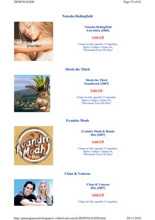 DOWNLOADS                                                                           Page 35 of 65



                                  Natasha Bedingfield


                                                   Natasha Bedingfield
                                                    Unwritten [2004]

                                                         Link CD

                                             Clique no link, aguarde 15 segundos,
                                                 digite o código e clique em:
                                                 "Download Your File Here"




                                    Shrek the Third


                                                   Shrek the Third
                                                  Soundtrack [2007]

                                                        Link CD

                                            Clique no link, aguarde 15 segundos,
                                                digite o código e clique em:
                                                "Download Your File Here"




                                    Evandro Moah


                                                Evandro Moah & Banda
                                                     Hits [2007]

                                                         Link CD

                                             Clique no link, aguarde 15 segundos,
                                                 digite o código e clique em:
                                                 "Download Your File Here"




                                   Claus & Vanessa


                                                    Claus & Vanessa
                                                       Hits [2007]

                                                         Link CD

                                             Clique no link, aguarde 15 segundos,




http://paramguaricutirimiguaro1.vilabol.uol.com.br/DOWNLOADS.html                     30/11/2010
 