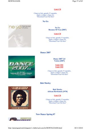 DOWNLOADS                                                                                 Page 37 of 65



                                                             Link CD

                              Clique no link, aguarde 15 segundos,
                                  digite o código e clique em:
                                  "Download Your File Here"


                                           Ne-Yo


                                                           Ne-Yo
                                                    Because Of You [2007]

                                                             Link CD

                                                Clique no link, aguarde 15 segundos,
                                                    digite o código e clique em:
                                                    "Download Your File Here"




                                        Dance 2007


                                                            Dance 2007 2.0
                                                            Vários [2007]

                                                               Link CD1
                                                               Link CD2

                                                   Clique no link, aguarde 15 segundos,
                                                       digite o código e clique em:
                                                       "Download Your File Here"




                                       Bob Marley


                                                         Bob Marley
                                                   African Herbsman [1970]

                                                             Link CD

                                                Clique no link, aguarde 15 segundos,
                                                    digite o código e clique em:
                                                    "Download Your File Here"




                                 Now Dance Spring 07




http://paramguaricutirimiguaro1.vilabol.uol.com.br/DOWNLOADS.html                           30/11/2010
 