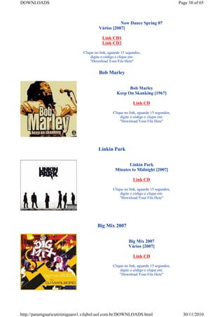 DOWNLOADS                                                                              Page 38 of 65



                                                  Now Dance Spring 07
                                       Vários [2007]

                                         Link CD1
                                         Link CD2

                              Clique no link, aguarde 15 segundos,
                                  digite o código e clique em:
                                  "Download Your File Here"


                                       Bob Marley


                                                         Bob Marley
                                                   Keep On Skanking [1967]

                                                             Link CD

                                                Clique no link, aguarde 15 segundos,
                                                    digite o código e clique em:
                                                    "Download Your File Here"




                                       Linkin Park


                                                       Linkin Park
                                                 Minutes to Midnight [2007]

                                                             Link CD

                                                Clique no link, aguarde 15 segundos,
                                                    digite o código e clique em:
                                                    "Download Your File Here"




                                      Big Mix 2007


                                                          Big Mix 2007
                                                          Vários [2007]

                                                             Link CD

                                                Clique no link, aguarde 15 segundos,
                                                    digite o código e clique em:
                                                    "Download Your File Here"




http://paramguaricutirimiguaro1.vilabol.uol.com.br/DOWNLOADS.html                        30/11/2010
 
