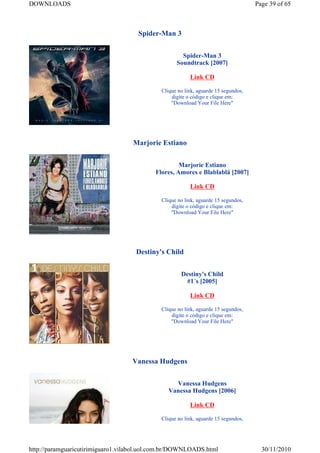 DOWNLOADS                                                                           Page 39 of 65



                                     Spider-Man 3


                                                     Spider-Man 3
                                                   Soundtrack [2007]

                                                         Link CD

                                             Clique no link, aguarde 15 segundos,
                                                 digite o código e clique em:
                                                 "Download Your File Here"




                                   Marjorie Estiano


                                                    Marjorie Estiano
                                           Flores, Amores e Blablablá [2007]

                                                         Link CD

                                             Clique no link, aguarde 15 segundos,
                                                 digite o código e clique em:
                                                 "Download Your File Here"




                                    Destiny's Child


                                                     Destiny's Child
                                                      #1´s [2005]

                                                         Link CD

                                             Clique no link, aguarde 15 segundos,
                                                 digite o código e clique em:
                                                 "Download Your File Here"




                                   Vanessa Hudgens


                                                  Vanessa Hudgens
                                                Vanessa Hudgens [2006]

                                                         Link CD

                                             Clique no link, aguarde 15 segundos,




http://paramguaricutirimiguaro1.vilabol.uol.com.br/DOWNLOADS.html                     30/11/2010
 
